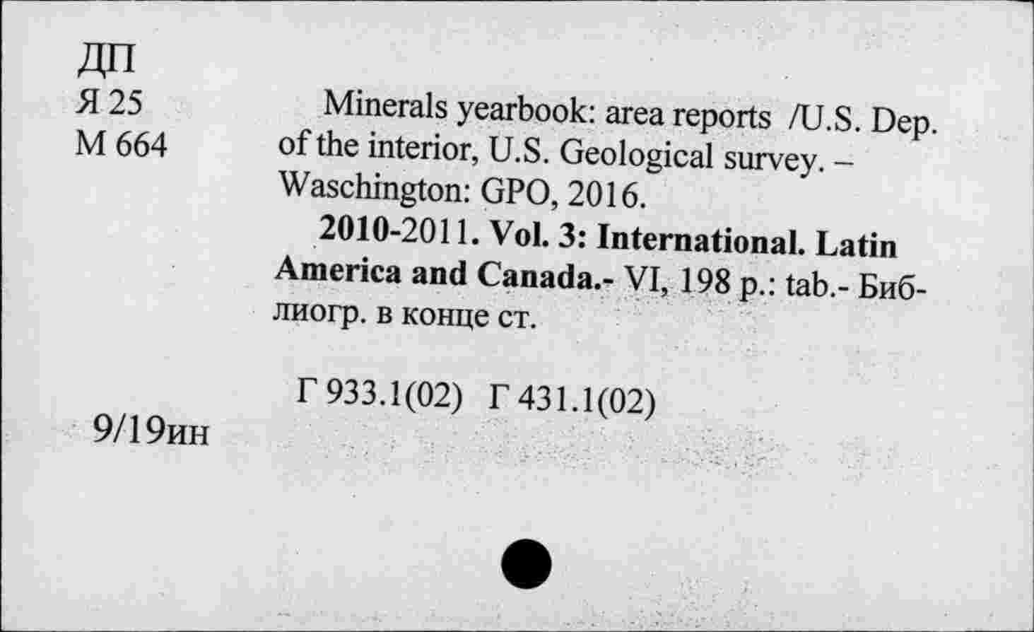 ﻿Я 25
М 664
9/19ин
Minerals yearbook: area reports /U.S. Dep. of the interior, U.S. Geological survey. — Waschington: GPO, 2016.
2010-2011. Vol. 3: International. Latin America and Canada.- VI, 198 p.: tab.- Биб-лиогр. в конце ст.
Г 933.1(02) Г 431.1(02)